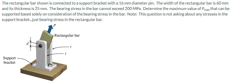 The rectangular bar shown is connected to a support bracket with a 16 mm diameter pin. The width of the rectangular bar is 60 mm
and its thickness is 25 mm. The bearing stress in the bar cannot exceed 200 MPa. Determine the maximum value of Pmax that can be
supported based solely on consideration of the bearing stress in the bar. Note: This question is not asking about any stresses in the
support bracket.just bearing stress in the rectangular bar.
Rectangular bar
Support
bracket
