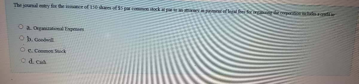 The journal entry for the issuance of 150 shares of $5 par common stock at par to an attorney in payment of legal fees for organızing the corporation includes a credit to
O a. Organizational Expenses
O b. Goodwill
O c. Common Stock
O d. Cash
