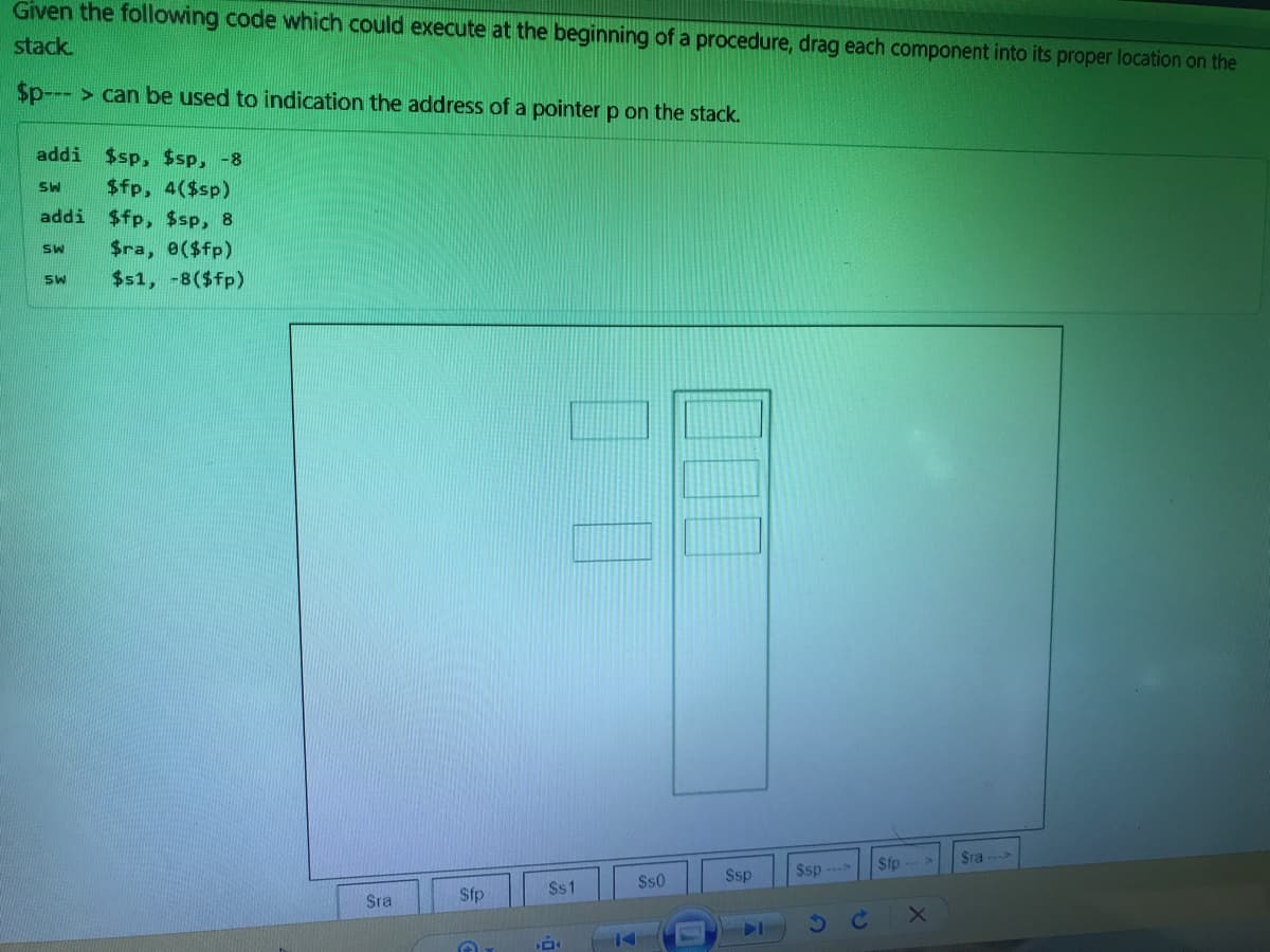 Given the following code which could execute at the beginning of a procedure, drag each component into its proper location on the
stack.
$p--- > can be used to indication the address of a pointer p on the stack.
addi $sp, $sp, -8
$fp, 4($sp)
addi $fp, $sp, 8
$ra, e($fp)
SW
$s1, -8($fp)
Sra >
Sip -->
Ssp
$sp
$s1
$s0
Sra
Sfp
14
