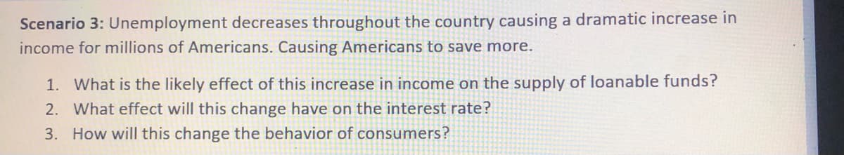 Scenario 3: Unemployment decreases throughout the country causing a dramatic increase in
income for millions of Americans. Causing Americans to save more.
1. What is the likely effect of this increase in income on the supply of loanable funds?
2. What effect will this change have on the interest rate?
3. How will this change the behavior of consumers?
