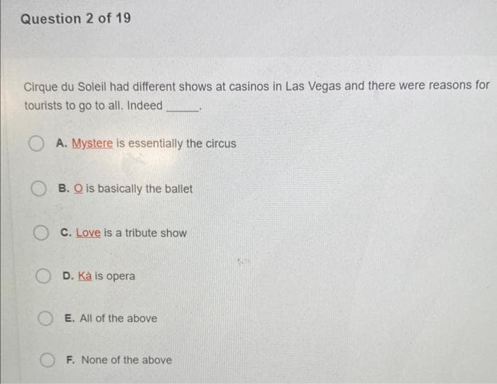 Question 2 of 19
Cirque du Soleil had different shows at casinos in Las Vegas and there were reasons for
tourists to go to all. Indeed
A. Mystere is essentially the circus
B. O is basically the ballet
C. Love is a tribute show
OD. Kà is opera
OE. All of the above
OF. None of the above