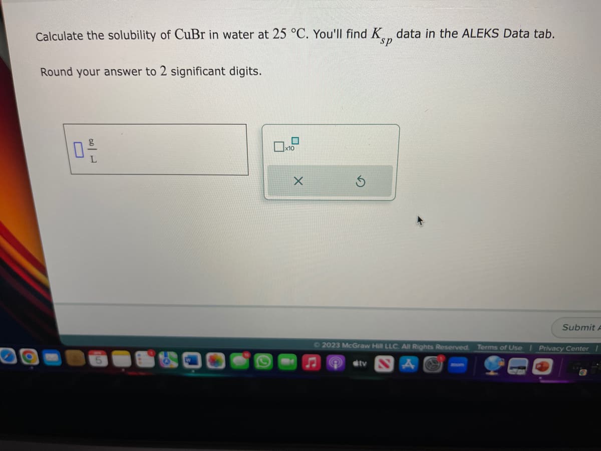 Calculate the solubility of CuBr in water at 25 °C. You'll find K data in the ALEKS Data tab.
sp
Round your answer to 2 significant digits.
10 -/-
L
X
Submit A
Ⓒ2023 McGraw Hill LLC. All Rights Reserved. Terms of Use | Privacy Center
#tv