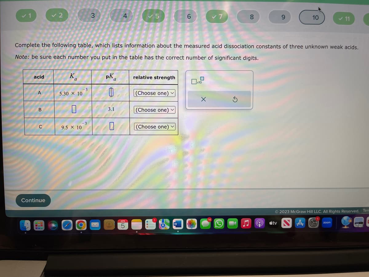 ✓ 1
acid
A
B
U
✓ 2
Continue
Ka
5.30 × 10
Complete the following table, which lists information about the measured acid dissociation constants of three unknown weak acids.
Note: be sure each number you put in the table has the correct number of significant digits.
9.5 × 10
-3
-3
3
O
pKa
0
3.1
4
0
✓5
5
relative strength
(Choose one) ✓
(Choose one)
6
(Choose one) ✓
8
X
♫ e
9
10
tv
✓ 11
© 2023 McGraw Hill LLC. All Rights Reserved. Term
zoom
IC