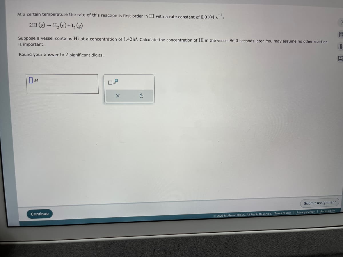 At a certain temperature the rate of this reaction is first order in HI with a rate constant of 0.0104 s
2 HI(g) → H₂(g) + 1₂ (8)
Suppose a vessel contains HI at a concentration of 1.42 M. Calculate the concentration of HI in the vessel 96.0 seconds later. You may assume no other reaction
is important.
Round your answer to 2 significant digits.
OM
Continue
X
© 2023 McGraw Hill LLC. All Rights Reserved. Terms of Use
Submit Assignment
Privacy Center | Accessibility
2
P
ol-
Ar