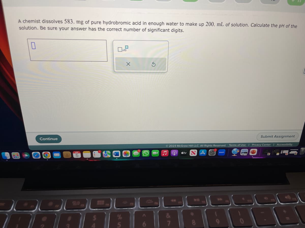 A chemist dissolves 583. mg of pure hydrobromic acid in enough water to make up 200. mL of solution. Calculate the pH of the
solution. Be sure your answer has the correct number of significant digits.
0
Continue
0
x10
X
(C)
A
6
Submit Assignment
Ⓒ2023 McGraw Hill LLC. All Rights Reserved. Terms of Use | Privacy Center | Accessibility
A a
9
tv