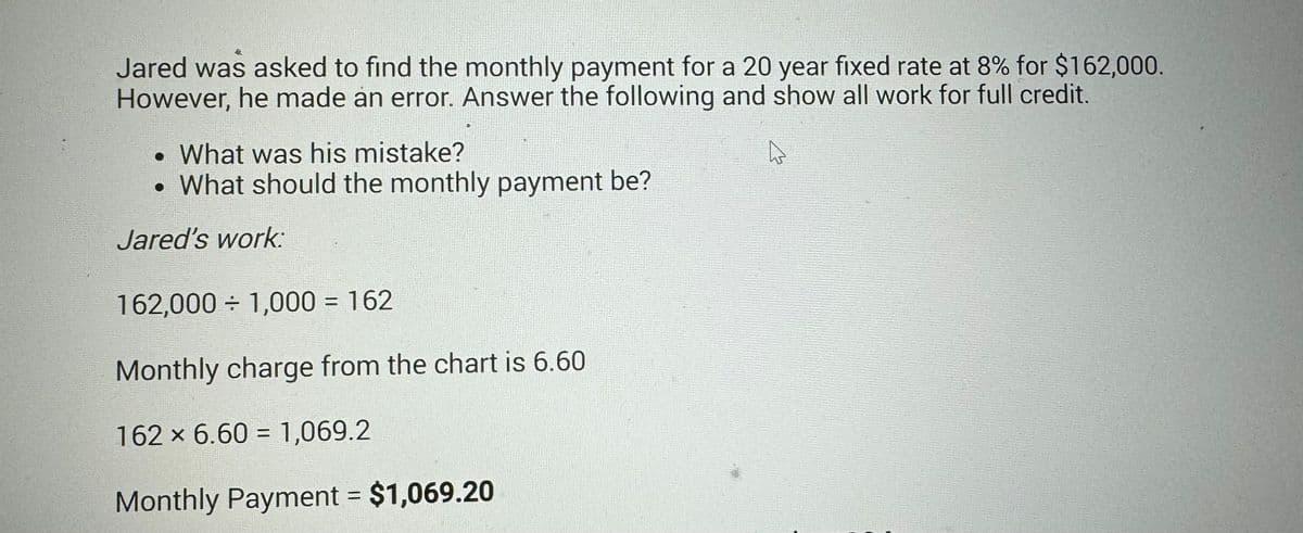 Jared was asked to find the monthly payment for a 20 year fixed rate at 8% for $162,000.
However, he made an error. Answer the following and show all work for full credit.
• What was his mistake?
D
• What should the monthly payment be?
Jared's work:
162,000 ÷ 1,000 = 162
Monthly charge from the chart is 6.60
162 × 6.60 = 1,069.2
Monthly Payment = $1,069.20