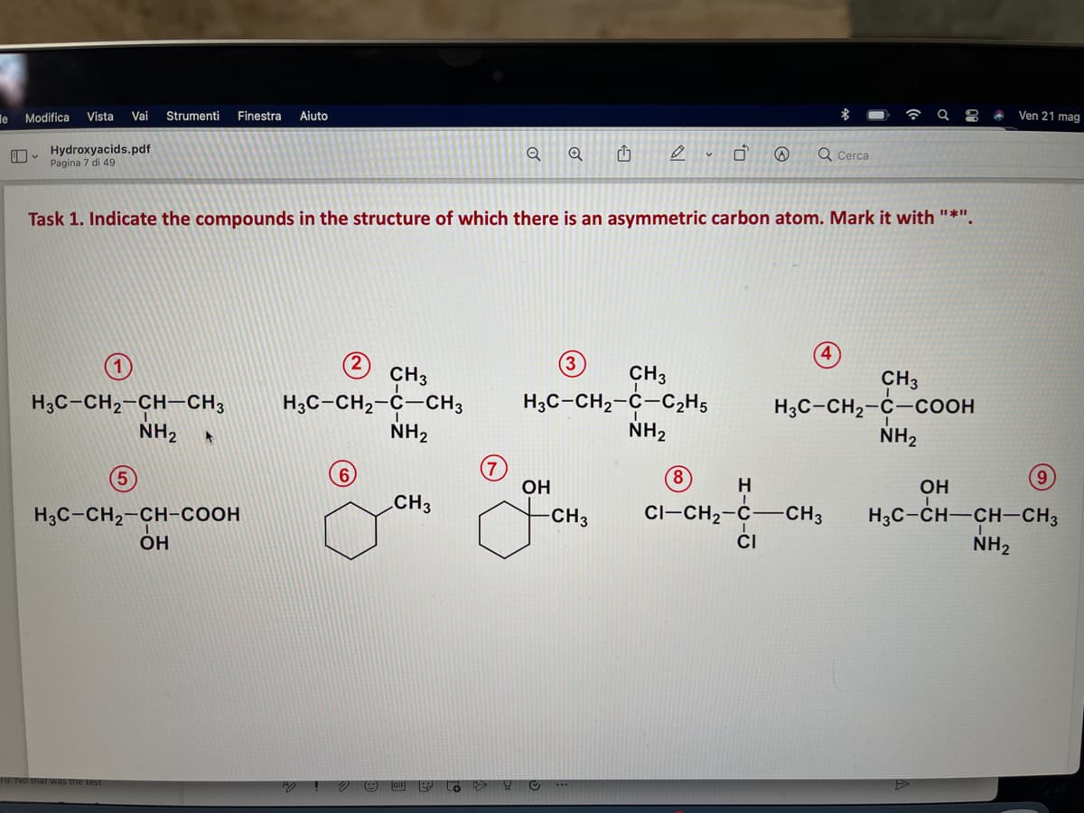 le Modifica
Vista
Vai
Strumenti
Finestra
Aiuto
Ven 21 mag
Hydroxyacids.pdf
Pagina 7 di 49
Q Cerca
Task 1. Indicate the compounds in the structure of which there is an asymmetric carbon atom. Mark it with "*".
4
3)
CH3
H3C-CH,-C-CH3
NH2
CH3
CH3
H3C-CH2-C-COOH
NH2
H3C-CH,-C-C2H5
H3C-CH2-CH-CH3
NH2
NH2
5
6,
8,
OH
H
OH
.CH3
CI-CH2-Ċ–CH3
H3C-CH-CH-CH3
NH2
-CH3
H3C-CH2-CH-COOH
OH
CI
10: No that was the test
GIF
O **
