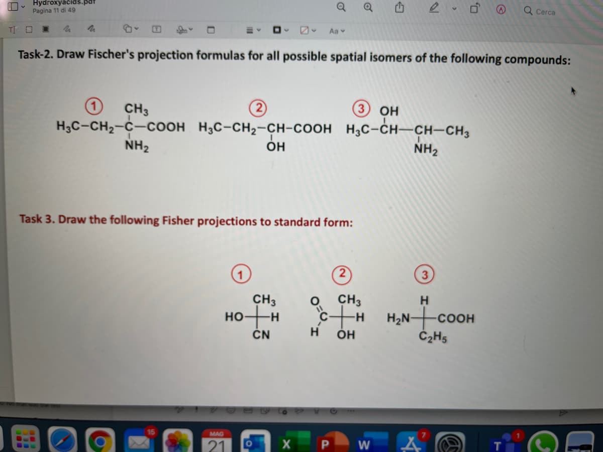 Hydroxyačidš.pat
Pagina 11 di 49
Q Cerca
TI O
Aa v
Task-2. Draw Fischer's projection formulas for all possible spatial isomers of the following compounds:
CH3
OH
Нас-сH-с—соон Н,с-сн2-сн-соон н,с-сн—сн-сн,
NH2
OH
NH2
Task 3. Draw the following Fisher projections to standard form:
CH3
но
CH3
H
H2N coOH
ÓH
-H-
CN
H
MAG
W
