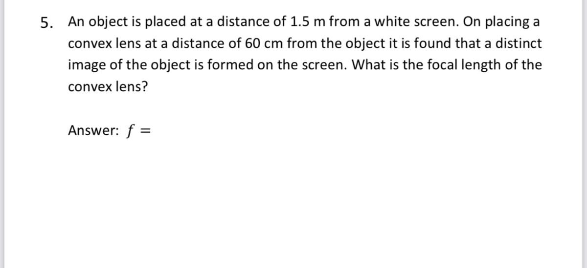 5. An object is placed at a distance of 1.5 m from a white screen. On placing a
convex lens at a distance of 60 cm from the object it is found that a distinct
image of the object is formed on the screen. What is the focal length of the
convex lens?
Answer: f =
