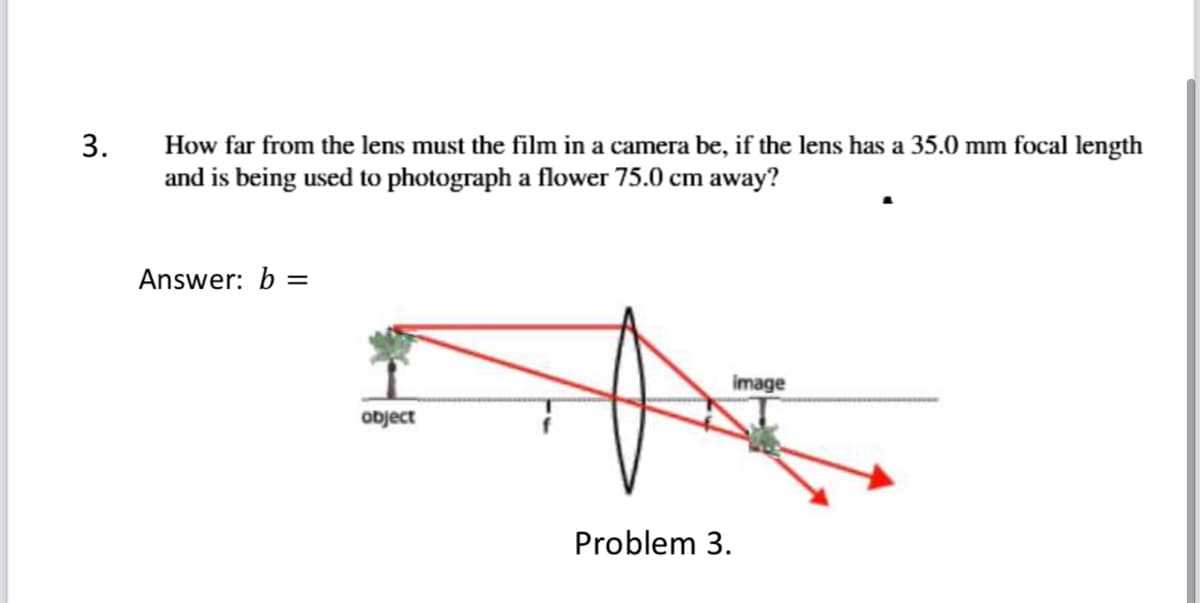 3.
How far from the lens must the film in a camera be, if the lens has a 35.0 mm focal length
and is being used to photograph a flower 75.0 cm away?
Answer: b =
image
object
Problem 3.
