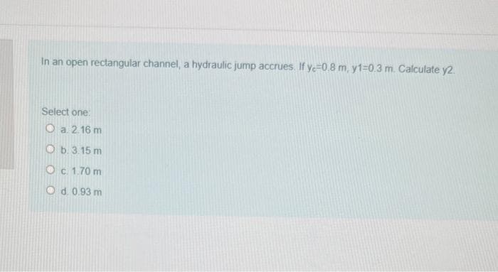 In an open rectangular channel, a hydraulic jump accrues. If ye=0.8 m, y1%-0.3 m. Calculate y2.
Select one:
O a 2.16 m
O b. 3.15 m
Oc. 1.70 m
O d. 0.93 m
