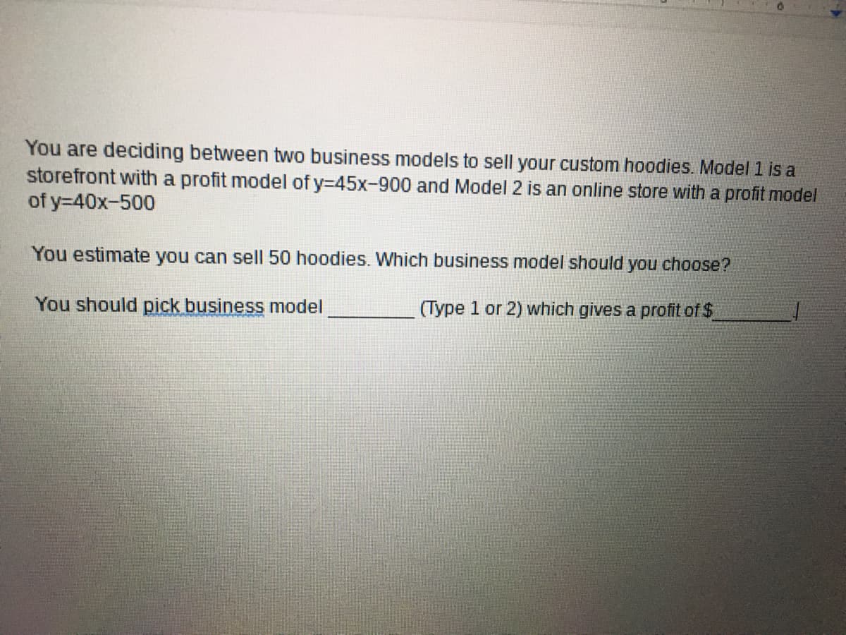 You are deciding between two business models to sell your custom hoodies. Model 1 is a
storefront with a profit model of y-45x-900 and Model 2 is an online store with a profit model
of y=40x-500
You estimate you can sell 50 hoodies. Which business model should you choose?
You should pick business model
(Type 1 or 2) which gives a profit of $
