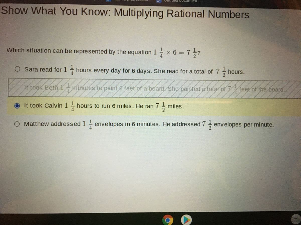 Show What You Know: Multiplying Rational Numbers
Which situation can be represented by the equation 1 x 6 = 7?
O Sara read for 1 hours every day for 6 days. She read for a total of 7 hours.
t took Beth I
minutés to paint 6 teet of a board. She painted a total of 7
feet of the boárd.
O It took Calvin 1 hours to run 6 miles. He ran 7 - miles.
O Matthew addressed 1 - envelopes in 6 minutes. He addressed 7 envelopes per minute.
4
