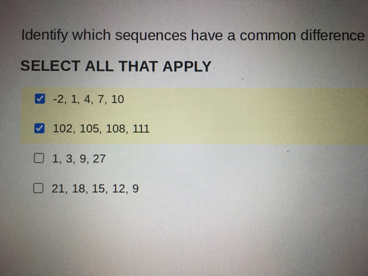 Identify which sequences have a common difference
SELECT ALL THAT APPLY
V -2, 1, 4, 7, 10
V 102, 105, 108, 111
O 1, 3, 9, 27
O 21, 18, 15, 12, 9
