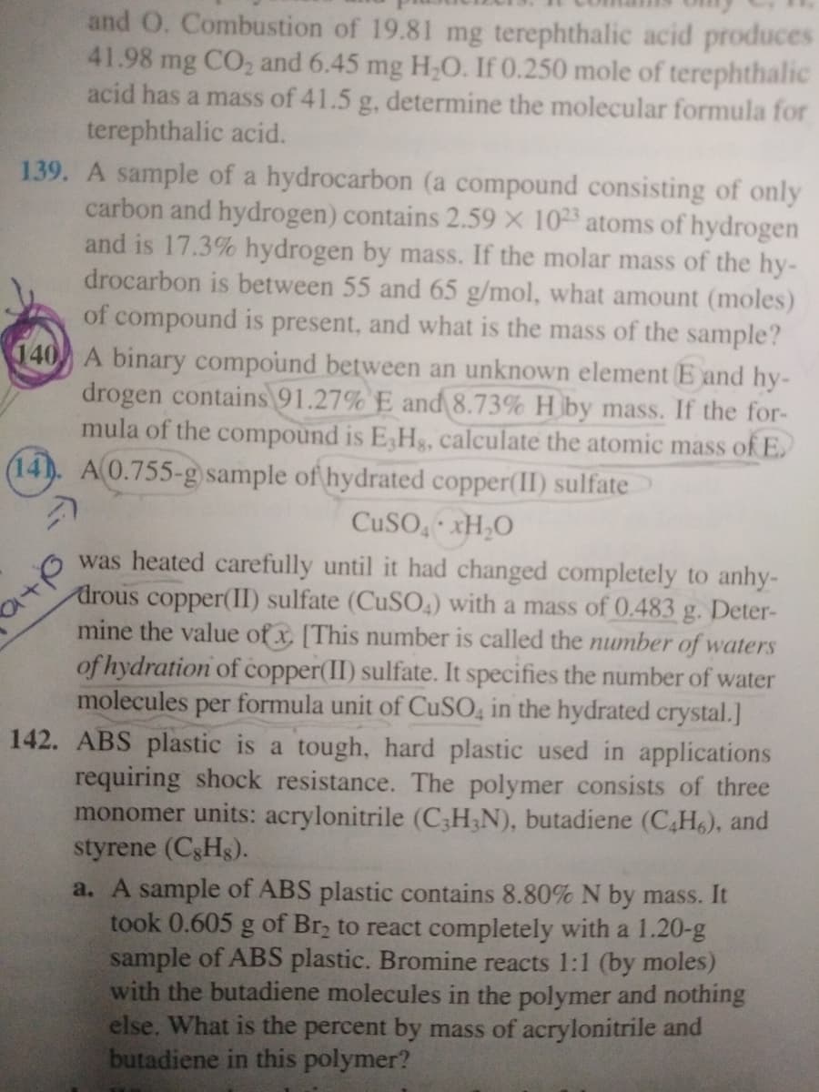 and O. Combustion of 19.81 mg terephthalic acid produces
41.98 mg CO, and 6.45 mg H,O. If 0.250 mole of terephthalic
acid has a mass of 41.5 g, determine the molecular formula for
terephthalic acid.
139. A sample of a hydrocarbon (a compound consisting of only
carbon and hydrogen) contains 2.59 X 1023 atoms of hydrogen
and is 17.3% hydrogen by mass. If the molar mass of the hy-
drocarbon is between 55 and 65 g/mol, what amount (moles)
of compound is present, and what is the mass of the sample?
140 A binary compound between an unknown element E and hy-
drogen contains 91.27% E and 8.73% H by mass. If the for-
mula of the compound is E,Hg, calculate the atomic mass of E.
(14). A0.755-g sample of hydrated copper(II) sulfate
CUSO, xH,O
was heated carefully until it had changed completely to anhy-
drous copper(II) sulfate (CUSO4) with a mass of 0.483 g. Deter-
mine the value of x, [This number is called the number of waters
of hydration of copper(II) sulfate. It specifies the number of water
molecules per formula unit of CuSO, in the hydrated crystal.]
142. ABS plastic is a tough, hard plastic used in applications
requiring shock resistance. The polymer consists of three
monomer units: acrylonitrile (C;H;N), butadiene (C,H6), and
styrene (C3Hs).
a. A sample of ABS plastic contains 8.80% N by mass. It
took 0.605 g of Br, to react completely with a 1.20-g
sample of ABS plastic. Bromine reacts 1:1 (by moles)
with the butadiene molecules in the polymer and nothing
else. What is the percent by mass of acrylonitrile and
butadiene in this polymer?
a+p
