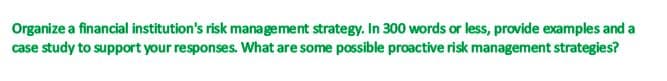 Organize a financial institution's risk management strategy. In 300 words or less, provide examples and a
case study to support your responses. What are some possible proactive risk management strategies?