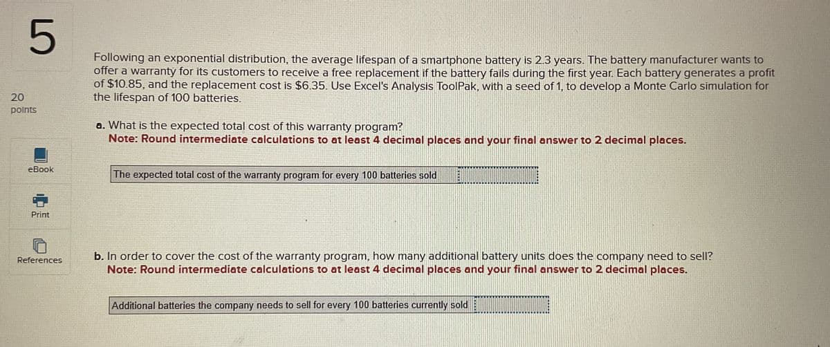 5
20
points
eBook
Print
Following an exponential distribution, the average lifespan of a smartphone battery is 2.3 years. The battery manufacturer wants to
offer a warranty for its customers to receive a free replacement if the battery fails during the first year. Each battery generates a profit
of $10.85, and the replacement cost is $6.35. Use Excel's Analysis ToolPak, with a seed of 1, to develop a Monte Carlo simulation for
the lifespan of 100 batteries.
a. What is the expected total cost of this warranty program?
Note: Round intermediate calculations to at least 4 decimal places and your final answer to 2 decimal places.
The expected total cost of the warranty program for every 100 batteries sold
References
b. In order to cover the cost of the warranty program, how many additional battery units does the company need to sell?
Note: Round intermediate calculations to at least 4 decimal places and your final answer to 2 decimal places.
Additional batteries the company needs to sell for every 100 batteries currently sold