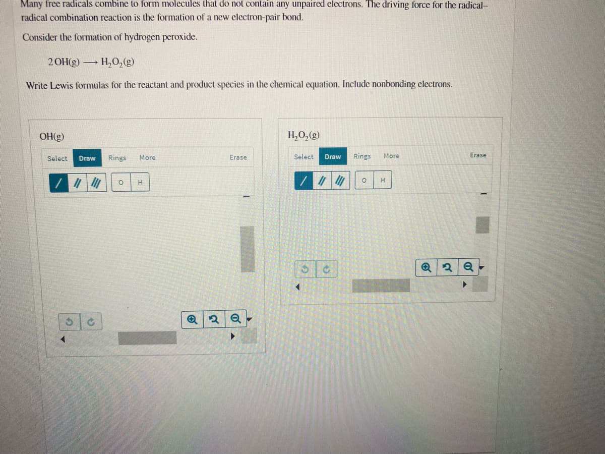 Many free radicals combine to form molecules that do not contain any unpaired electrons. The driving force for the radical-
radical combination reaction is the formation of a new electron-pair bond.
Consider the formation of hydrogen peroxide.
2 OH(g) H,O,(g)
Write Lewis formulas for the reactant and product species in the chemical equation. Include nonbonding electrons.
OH(g)
H,O,(g)
Select
Draw
Rings
More
Erase
Select
Draw
Rings
More
Erase
H
H
