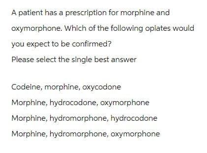 A patient has a prescription for morphine and
oxymorphone. Which of the following opiates would
you expect to be confirmed?
Please select the single best answer
Codeine, morphine, oxycodone
Morphine, hydrocodone, oxymorphone
Morphine, hydromorphone, hydrocodone
Morphine, hydromorphone, oxymorphone