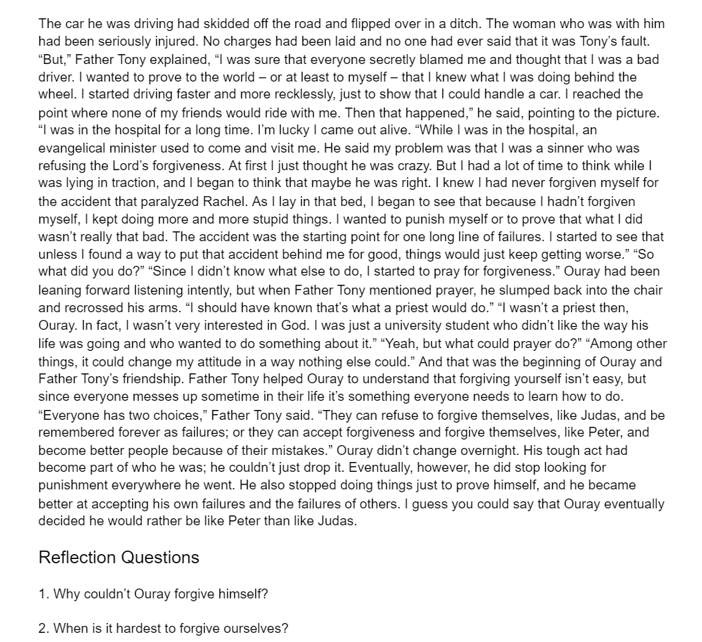 The car he was driving had skidded off the road and flipped over in a ditch. The woman who was with him
had been seriously injured. No charges had been laid and no one had ever said that it was Tony's fault.
"But," Father Tony explained, “I was sure that everyone secretly blamed me and thought that I was a bad
driver. I wanted to prove to the world – or at least to myself – that I knew what I was doing behind the
wheel. I started driving faster and more recklessly, just to show that I could handle a car. I reached the
point where none of my friends would ride with me. Then that happened," he said, pointing to the picture.
"I was in the hospital for a long time. I'm lucky I came out alive. "While I was in the hospital, an
evangelical minister used to come and visit me. He said my problem was that I was a sinner who was
refusing the Lord's forgiveness. At first I just thought he was crazy. But I had a lot of time to think while I
was lying in traction, and I began to think that maybe he was right. I knew I had never forgiven myself for
the accident that paralyzed Rachel. As I lay in that bed, I began to see that because I hadn't forgiven
myself, I kept doing more and more stupid things. I wanted to punish myself or to prove that what I did
wasn't really that bad. The accident was the starting point for one long line of failures. I started to see that
unless I found a way to put that accident behind me for good, things would just keep getting worse." "So
what did you do?" "Since I didn't know what else to do, I started to pray for forgiveness." Ouray had been
leaning forward listening intently, but when Father Tony mentioned prayer, he slumped back into the chair
and recrossed his arms. "I should have known that's what a priest would do." “I wasn't a priest then,
Ouray.
fact, I wasn't very interested
od. I was just a university student who didn't like the way his
life was going and who wanted to do something about it." “Yeah, but what could prayer do?" “Among other
things, it could change my attitude in a way nothing else could." And that was the beginning of Ouray and
Father Tony's friendship. Father Tony helped Ouray to understand that forgiving yourself isn't easy, but
since everyone messes up sometime in their life it's something everyone needs to learn how to do.
"Everyone has two choices," Father Tony said. "They can refuse to forgive themselves, like Judas, and be
remembered forever as failures; or they can accept forgiveness and forgive themselves, like Peter, and
become better people because of their mistakes." Ouray didn't change overnight. His tough act had
become part of who he was; he couldn't just drop it. Eventually, however, he did stop looking for
punishment everywhere he went. He also stopped doing things just to prove himself, and he became
better at accepting his own failures and the failures of others. I guess you could say that Ouray eventually
decided he would rather be like Peter than like Judas.
Reflection Questions
1. Why couldn't Ouray forgive himself?
2. When is it hardest to forgive ourselves?
