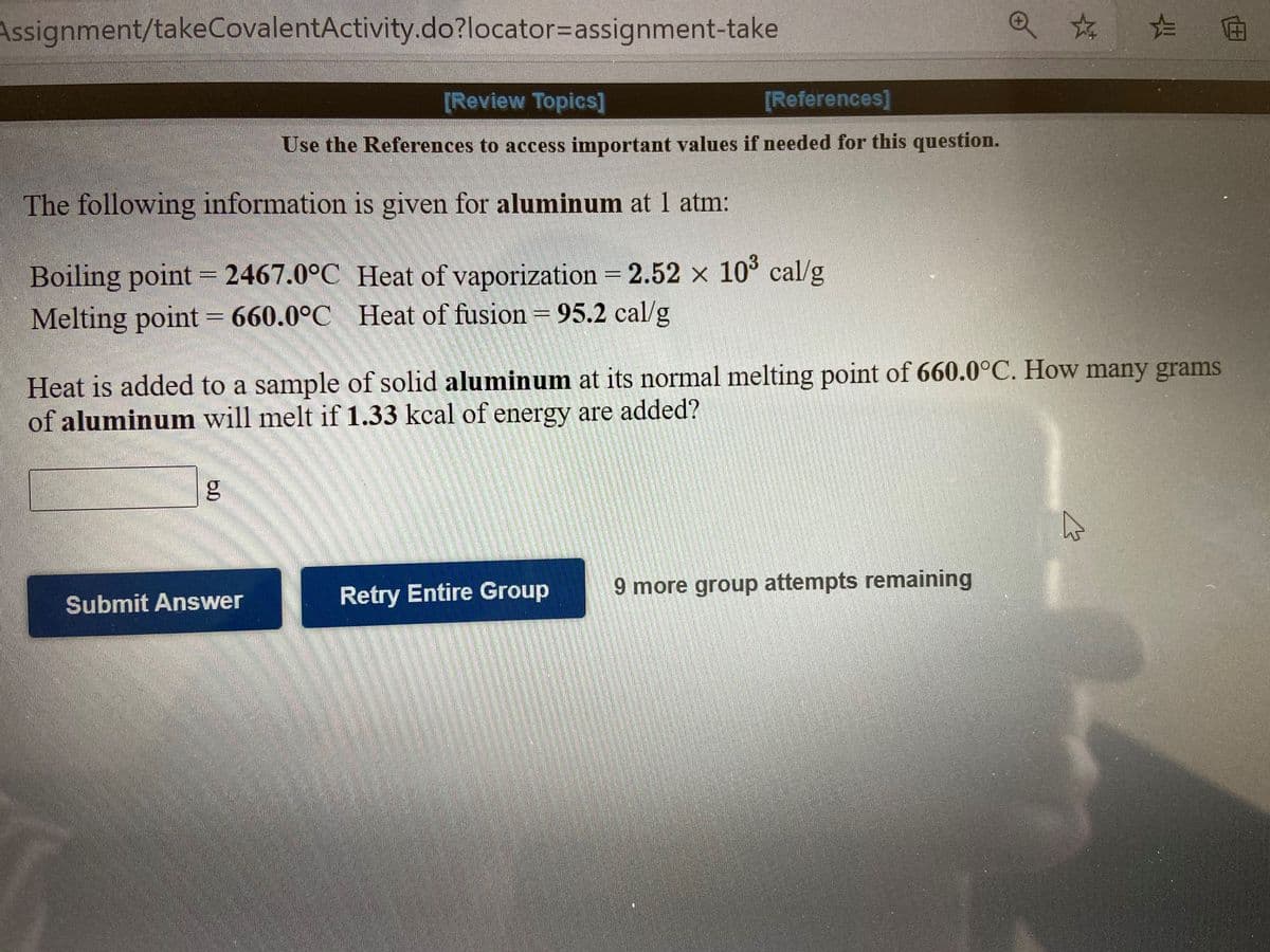 Assignment/takeCovalentActivity.do?locator=Dassignment-take
[Review Topics]
[References]
Use the References to access important values if needed for this question.
The following information is given for aluminum at 1 atm:
Boiling point = 2467.0°C Heat of vaporization = 2.52 x 10° cal/g
Melting point = 660.0°C Heat of fusion = 95.2 cal/g
%3D
Heat is added to a sample of solid aluminum at its normal melting point of 660.0°C. How many grams
of aluminum will melt if 1.33 kcal of energy are added?
Retry Entire Group
9 more group attempts remaining
Submit Answer
