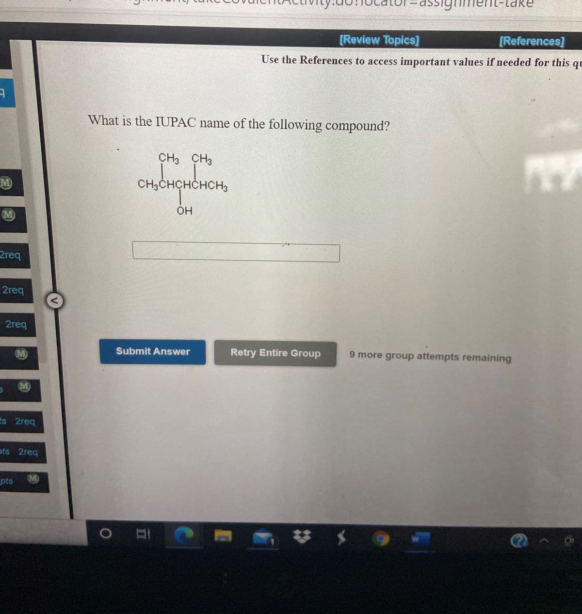 1-take
[Review Topics]
[References]
Use the References to access important values if needed for this
qu
What is the IUPAC name of the following compound?
CH3 CH3
M)
CH3CHCHCHCH3
HO.
(M)
2req
2req
2req
M)
Submit Answer
Retry Entire Group
9 more group attempts remaining
M)
ts 2req
ots 2req
pts
M)
