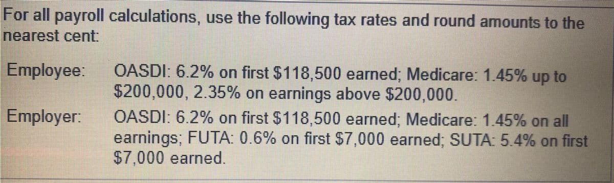 For all payroll calculations, use the following tax rates and round amounts to the
nearest cent:
Employee:
OASDI: 6.2% on first $118,500 earned; Medicare: 1.45% up
$200,000, 2.35% on earnings above $200,000.
OASDI: 6.2% on first $118,500 earned, Medicare: 1.45% on all
earnings; FUTA: 0.6% on first $7,000 earned; SUTA: 5.4% on first
$7,000 earned.
to
Employer:
