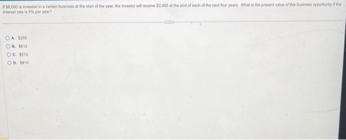 If $8,000 is invested in a certain business at the start of the year, the investor will receive $2,400 at the end of each of the next four years. What is the present value of this business opportunity if the
Interest rate is 5% per year?
OA. $255
OB. 1012
OC. $510
OD. 1816