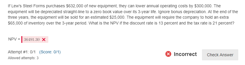 If Lew's Steel Forms purchases $632,000 of new equipment, they can lower annual operating costs by $300,000. The
equipment will be depreciated straight-line to a zero book value over its 3-year life. Ignore bonus depreciation. At the end of the
three years, the equipment will be sold for an estimated $25,000. The equipment will require the company to hold an extra
$65,000 of inventory over the 3-year period. What is the NPV if the discount rate is 13 percent and the tax rate is 21 percent?
NPV = 36491.30 X
Attempt # 1: 0/1 (Score: 0/1)
Allowed attempts: 3
X Incorrect
Check Answer