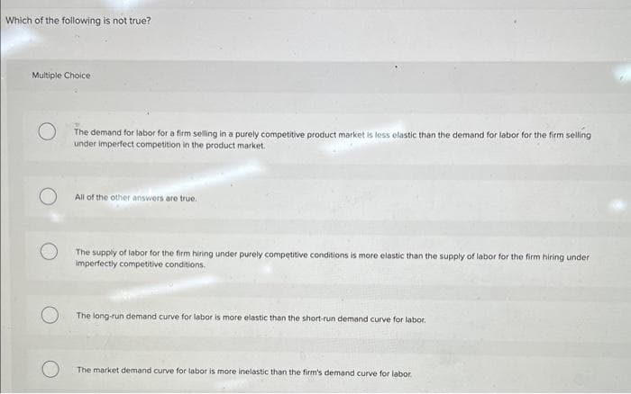 Which of the following is not true?
Multiple Choice
The demand for labor for a firm selling in a purely competitive product market is less elastic than the demand for labor for the firm selling
under imperfect competition in the product market.
All of the other answers are true.
The supply of labor for the firm hiring under purely competitive conditions is more elastic than the supply of labor for the firm hiring under
imperfectly competitive conditions.
The long-run demand curve for labor is more elastic than the short-run demand curve for labor.
The market demand curve for labor is more inelastic than the firm's demand curve for labor.