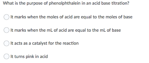 What is the purpose of phenolphthalein in an acid base titration?
It marks when the moles of acid are equal to the moles of base
It marks when the mL of acid are equal to the mL of base
It acts as a catalyst for the reaction
It turns pink in acid
