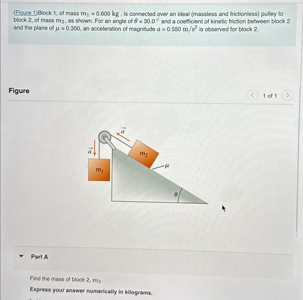 (Figure 1)Block 1, of mass m₁ = 0.600 kg, is connected over an ideal (massless and frictionless) pulley to
block 2, of mass m2, as shown. For an angle of 0 = 30.0° and a coefficient of kinetic friction between block 2
and the plane of μ =0.350, an acceleration of magnitude a = 0.550 m/s² is observed for block 2.
Figure
Part A
m₁
m₂
Find the mass of block 2, m2.
Express your answer numerically in kilograms.
-μ
0
1 of 1