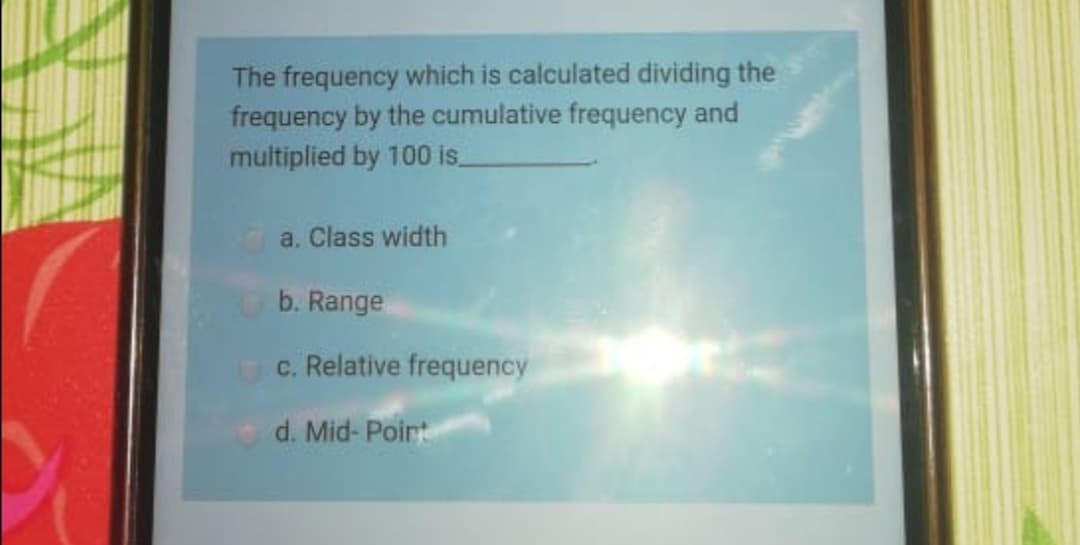 The frequency which is calculated dividing the
frequency by the cumulative frequency and
multiplied by 100 is
a. Class width
b. Range
c. Relative frequency
d. Mid- Poirt
