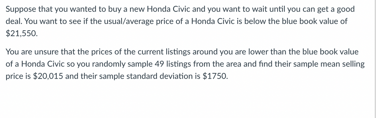 Suppose that you wanted to buy a new Honda Civic and you want to wait until you can get a good
deal. You want to see if the usual/average price of a Honda Civic is below the blue book value of
$21,550.
You are unsure that the prices of the current listings around you are lower than the blue book value
of a Honda Civic so you randomly sample 49 listings from the area and find their sample mean selling
price is $20,015 and their sample standard deviation is $1750.