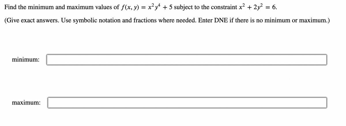 **Problem Statement:**
Find the minimum and maximum values of \(f(x, y) = x^2 y^4 + 5\) subject to the constraint \(x^2 + 2y^2 = 6\).

(Give exact answers. Use symbolic notation and fractions where needed. Enter DNE if there is no minimum or maximum.)

**Solution:**

- **Minimum Value:**
[](input box for the minimum value)

- **Maximum Value:**
[](input box for the maximum value)

In this problem, you are tasked with finding the minimum and maximum values of the function \(f(x, y)\) given a particular constraint. Utilize methods like the Lagrange multiplier method to solve these types of constrained optimization problems. Make sure to provide exact answers and indicate if a particular extremum does not exist by entering "DNE".