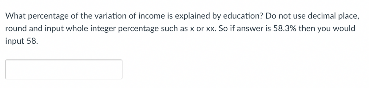 ### Educational Exercise

**Question:**
What percentage of the variation of income is explained by education? Do not use decimal place, round and input whole integer percentage such as x or xx. So if answer is 58.3% then you would input 58.

**Answer:**
\[ \_\_\_\_\_\_\_\_\_\_ \]

**Instructions:**
- Analyze the given question properly.
- Note that percentages should not have any decimal points.
- Input the rounded whole number integer as your answer in the provided space.