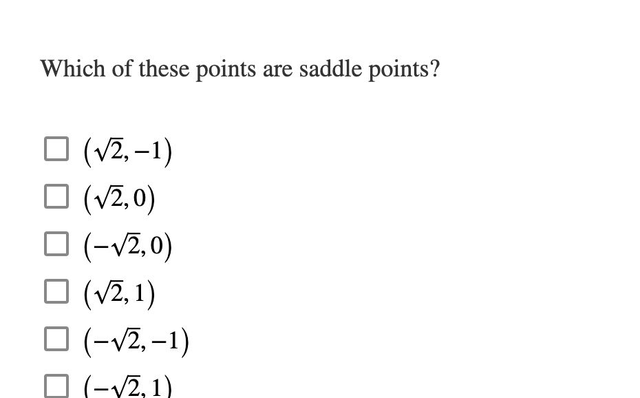 ### Which of these points are saddle points?

- [ ] \((\sqrt{2}, -1)\)
- [ ] \((\sqrt{2}, 0)\)
- [ ] \((-\sqrt{2}, 0)\)
- [ ] \((\sqrt{2}, 1)\)
- [ ] \((-\sqrt{2}, -1)\)
- [ ] \((-\sqrt{2}, 1)\)

**Explanation:**
This question is meant to determine which of the given points are saddle points. In a multivariable function, a saddle point occurs at a critical point where the function changes direction. That is, it is not a local minimum or maximum but rather a point where the surface curves upward in one direction and downward in another.

By evaluating the second partial derivatives and calculating the determinant of the Hessian matrix at each given point, one can determine the nature of each critical point. A point is a saddle point if the determinant of the Hessian matrix is negative at that point.