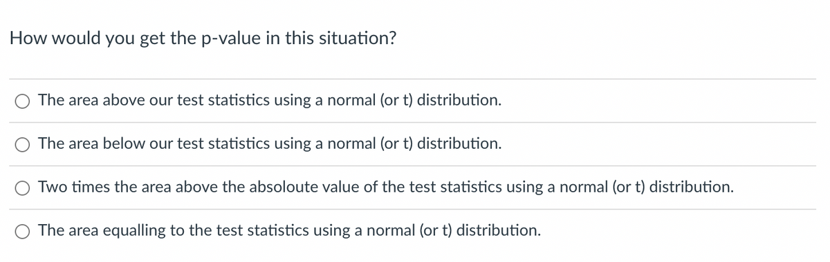 ---

**How would you get the p-value in this situation?**

- ⃝ The area above our test statistics using a normal (or t) distribution.
  
- ⃝ The area below our test statistics using a normal (or t) distribution.

- ⃝ Two times the area above the absolute value of the test statistics using a normal (or t) distribution.

- ⃝ The area equalling to the test statistics using a normal (or t) distribution.

 ____

In this multiple-choice question, learners are asked to identify the correct method for obtaining the p-value from a test statistic using either a normal or t distribution. Each choice suggests a different area under the curve relating to the test statistic. This fundamental understanding is crucial for performing hypothesis testing in statistics.

