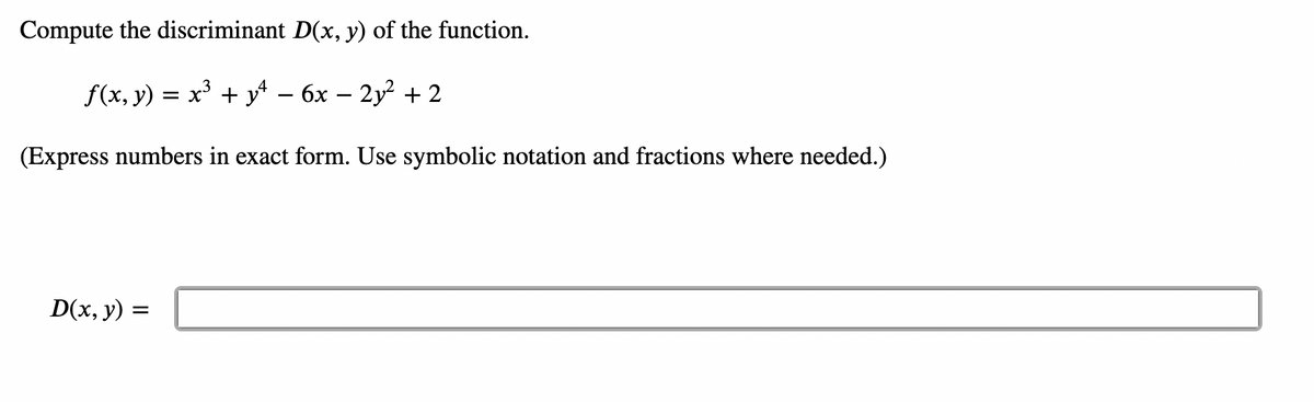 ### Problem Statement

Compute the discriminant \( D(x, y) \) of the function.

\[ f(x, y) = x^3 + y^4 - 6x - 2y^2 + 2 \]

(Express numbers in exact form. Use symbolic notation and fractions where needed.)

\[ D(x, y) = \]

### Solution Explanation

To compute the discriminant \( D(x, y) \) of the given function, we need to follow certain steps. The discriminant is often associated with the second-order partial derivatives of the function \( f(x, y) \). 

Let's break down the steps:
1. Compute the first-order partial derivatives \( f_x \) and \( f_y \).
2. Compute the second-order partial derivatives \( f_{xx} \), \( f_{yy} \), and \( f_{xy} \).
3. Use these second-order partial derivatives to compute the discriminant \( D(x, y) \).

The general formula for the discriminant \( D(x, y) \) is:

\[ D(x, y) = f_{xx}f_{yy} - (f_{xy})^2 \]

Where \( f_{xx} \) and \( f_{yy} \) are the second-order partial derivatives with respect to \( x \) and \( y \) respectively, and \( f_{xy} \) is the mixed partial derivative.

Given the function:

\[ f(x, y) = x^3 + y^4 - 6x - 2y^2 + 2 \]

Let's compute the partial derivatives:

1. First-order partial derivatives:
   - \( f_x = \frac{\partial}{\partial x} (x^3 + y^4 - 6x - 2y^2 + 2) = 3x^2 - 6 \)
   - \( f_y = \frac{\partial}{\partial y} (x^3 + y^4 - 6x - 2y^2 + 2) = 4y^3 - 4y \)

2. Second-order partial derivatives and mixed partial derivative:
   - \( f_{xx} = \frac{\partial}{\partial x}(3x^2 - 6) = 6x \)
   - \( f_{yy} = \frac{\partial}{\partial y}(4y^3