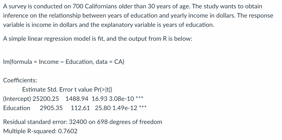 ## Relationship Between Education and Income in Californians Over 30

### Study Overview
A survey was conducted on 700 Californians older than 30 years of age. The study aims to understand the relationship between years of education and yearly income in dollars. In this context:

- The **response variable** is the income in dollars.
- The **explanatory variable** is the years of education.

### Data Analysis using Linear Regression
A simple linear regression model was used to analyze the data. The following output was generated using R:

```
lm(formula = Income ~ Education, data = CA)
```

The coefficients obtained from the model are:

#### Coefficients:

|           | Estimate  | Std. Error | t value | Pr(>|t|)       |
|-----------|-----------|------------|---------|---------------|
| (Intercept) | 25200.25  | 1488.94    | 16.93   | 3.08e-10 ***   |
| Education   | 2905.35   | 112.61     | 25.80   | 1.49e-12 ***   |

The notation `***` indicates that the p-values are highly significant.

- **Intercept (25200.25)**: This is the estimated income for individuals with 0 years of education.
- **Education (2905.35)**: This coefficient indicates the increase in yearly income for each additional year of education.

#### Model Summary:

- **Residual standard error**: 32400 on 698 degrees of freedom. This value indicates the standard deviation of the residuals, implying how much the observed values deviate from the fitted values.
- **Multiple R-squared**: 0.7602. This value represents the proportion of variance in the income that can be explained by the years of education. A value of 0.7602 suggests a strong positive relationship between education and income.

### Interpretation
From the results, it is evident that there is a significant and positive relationship between years of education and yearly income. For each additional year of education, the income increases by approximately $2905.35. The high R-squared value indicates that education is a good predictor of income within this dataset.