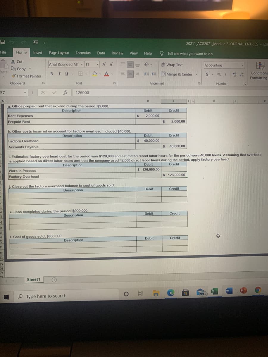 20211 ACG2071_Module 2 JOURNAL ENTRIES - ExC
File
Home
Insert
Page Layout
Formulas
Data
Review
View
Help
O Tell me what you want to do
X Cut
Arial Rounded MT
11
A A
ab
2 Wrap Text
Accounting
-
e Copy
Paste
В IU
*. A -
E Merge & Center-
* Format Painter
$ - % ,
+0
00
.00
+.0
Conditiona
Formatting
Clipboard
Font
Alignment
Number
57
126000
F G
AB
g. Office prepaid rent that expired during the period, $2,000.
C.
D
E
Description
Debit
$
2,000.00
Credit
Rent Expenses
Prepaid Rent
2$
2,000.00
h. Other costs incurred on account for factory overhead included $40,000.
Description
Debit
Credit
$ 40,000.00
Factory Overhead
Accounts Payable
$ 40,000.00
i. Estimated factory overhead cost for the period was $120,000 and estimated direct labor hours for the period were 40,000 hours. Assuming that overhead
is applied based on direct labor hours and that the company used 42,000 direct labor hours during the period, apply factory overhead.
Description
Debit
Credit
Work in Process
$ 126,000.00
Factory Overhead
$ 126,000.00
. Close out the factory overhead balance to cost of goods sold.
Description
Debit
Credit
3.
k. Jobs completed during the period, $900,000.
-5
Debit
Сredit
Description
57
58
I. Cost of goods sold, $850,000.
59
70
Debit
Credit
Description
71
72
73
74
75
76
77
70
Sheet1
(+)
Et
99+
O Type here to search
