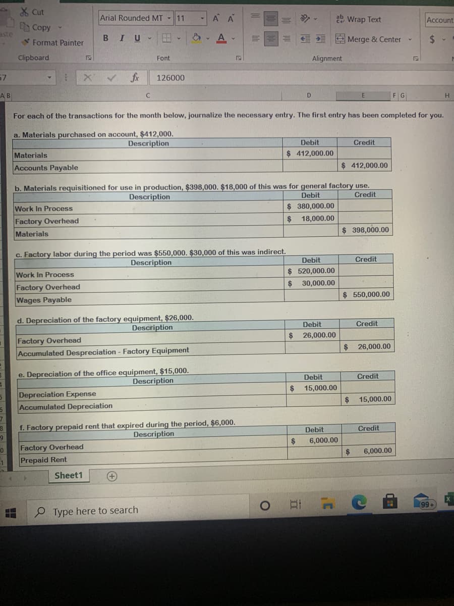X Cut
Arial Rounded MT - 11
A A
Wrap Text
Account
D Copy
aste
BIU
2 Merge & Center
Format Painter
Clipboard
Font
Alignment
57
fx
126000
AB
FG
H
For each of the transactions for the month below, journalize the necessary entry. The first entry has been completed for you.
a. Materials purchased on account, $412,000.
Description
Debit
Credit
Materials
$ 412,000.00
Accounts Payable
$ 412,000.00
b. Materials requisitioned for use in production, $398,000. $18,000 of this was for general factory use.
Credit
Description
Debit
Work In Process
$ 380,000.00
2$
18,000.00
Factory Overhead
Materials
$ 398,000.00
c. Factory labor during the period was $550,000. $30,000 of this was indirect.
Description
Debit
Credit
Work In Process
$ 520,000.00
2$
30,000.00
Factory Overhead
$ 550,000.00
Wages Payable
d. Depreciation of the factory equipment, $26,000.
Description
Debit
Credit
$
26,000.00
Factory Overhead
Accumulated Despreciation - Factory Equipment
2$
26,000.00
e. Depreciation of the office equipment, $15,000.
Description
Debit
Credit
2$
15,000.00
Depreciation Expense
Accumulated Depreciation
2$
15,000.00
f. Factory prepaid rent that expired during the period, $6,000.
Credit
Debit
Description
6,000.00
Factory Overhead
$
6,000.00
-1
Prepaid Rent
Sheet1
+)
99+
Type here to search
