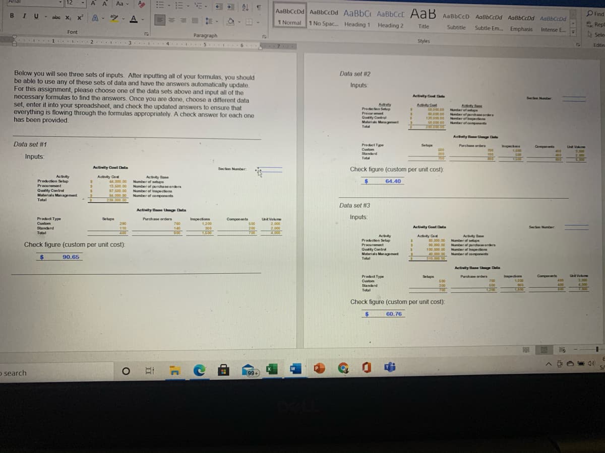 12
A A
Aa
-
外们
AaBbCcDd AaBbCcDd AaBbC AaBbCcC AaB AaBbCcD AaBbCcDd AaBbCcDd AaBbCcDd
O Find
BIU
* abe X x
A - ay -
1 Normal
1 No Spac. Heading 1 Heading 2
* Rep
Title
Subtitle
Subtle Em.
Emphasis Intense E..
Font
Sele
Paragraph
3 I 4 5 I 6. 7 .
1. I 2. .
Styles
Editin
Below you will see three sets of inputs. After inputting all of your formulas, you should
be able to use any of these sets of data and have the answers automatically update.
For this assignment, please choose one of the data sets above and input all of the
necessary formulas to find the answers. Once you are done, choose a different data
set, enter it into your spreadsheet, and check the updated answers to ensure that
everything is flowing through the formulas appropriately. A check answer for each one
has been provided.
Data set #2
Inputs
Activity Cot D
Section Number
A Cont
50.000.00
60.000.00
120,000.00
50.000.00
280.000 00
Activty
Prodction Setup
Procur ement
Quality Control
Materials Munagement
Total
Actity Bane
Number of seups
Nmber of purchae orders
Nmter of Innpections
Namter of components
Activty BaeU D
Data set #1
Preduct Type
Cuntom
Standard
Total
Purchane orders
700
100
800
Setupe
Inspecions
1,000
500
1600
Components
400
400
Unit Volume
500
3.000
2.000
200
Inputs:
Activity Coet Data
Section Number
Check figure (custom per unit cost):
Activity
Production Setup
Procurement
Quality Control
Materials Man agement
Activity Cost
44.000.00
13.500.00
Activity Base
Number of setups
Number of purchase orders
Number of Inspections
Number of components
64.40
97.500.00
84,000.00
239,000.00
Total
Data set #3
Activity Bane Unge Data
Product Type
Setups
Purchase orders
760
Inspections
Components
500
Inputs
Uhit Volume
290
Custom
Standard
Total
1.200
300
2.000
2.000
4,000
110
Activity Cost Data
Section Number
140
900
200
700
400
1500
Activity Co
80,000.00
Activity
Prodection Setup
Procurement
Quality Control
Materials Management
Total
Activity Base
Number of setups
Number of purchaseorders
Number of Inapections
40.000.00 Number of components
Check figure (custom per unit cost):
90.000.00
100,000 00
90.65
310,000 00
Activity Bane Uge Data
Product Type
Setupa
Purchase orders
700
500
Components
400
Uhit Volume
3,000
Inmpection
Custom
Standard
Total
500
200
700
1,000
900
1.900
400
4.000
1200
7.000
Check figure (custom per unit cost):
24
60.76
o search
O CE
(99+
