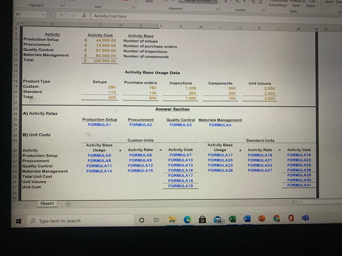 EMicrg9e ot Center
Insert Dele
lohal Format as
Formatting Table - Styles
00
Cll
Clipboard
Font
-
Alignment
Number
Styles
Cel
B7
Activity Cost Data
A
B
D
H
8
K
L
9.
Activity
Production Setup
Procurement
Activity Cost
%24
24
24
Activity Base
Number of setups
10
44,000.00
11
13,500.00
97,500.00
Number of purchase orders
Number of Inspections
Number of components
12
Quality Control
Materials Management
Total
13
2$
84,000,00
14
239,000.00
15
16
Activity Base Usage Data
17
18
Product Type
Setups
Purchase orders
Inspections
Components
Unit Volume
19
Custom
290
760
1,200
500
2,000
20 Standard
Total
110
140
300
200
2,000
21
400
900
1,500
700
4,000
22
23
Answer Section
24
A) Activity Rates
25
Production Setup
Procurement
Quality Control Materials Management
26
FORMULA1
FORMULA2
FORMULA3
FORMULA4
27
B) Unit Costs
28
29
Custom Units
Standard Units
Activity Base
Usage
Activity Base
Usage
Activity Rate
FORMULA18
30
Activity Rate
Activity Cost
Activity Cost
Activity
Production Setup
32
%3D
31
FORMULA5
FORMULA6
FORMULA7
FORMULA17
FORMULA19
FORMULA22
Procurement
33 Quality Control
Materials Management
35
FORMULA8
FORMULA9
FORMULA10
FORMULA2O
FORMULA21
FORMULA11
FORMULA12
FORMULA13
FORMULA23
FORMULA24
FORMULA25
34
FORMULA14
FORMULA15
FORMULA16
FORMULA26
FORMULA27
FORMULA28
FORMULA17
FORMULA29
Total Unit Cost
Unit Volume
Unit Cost
36
FORMULA18
FORMULA30
FORMULA19
FORMULA31
37
38
39
Sheet1
+
P Type here to search
99+
