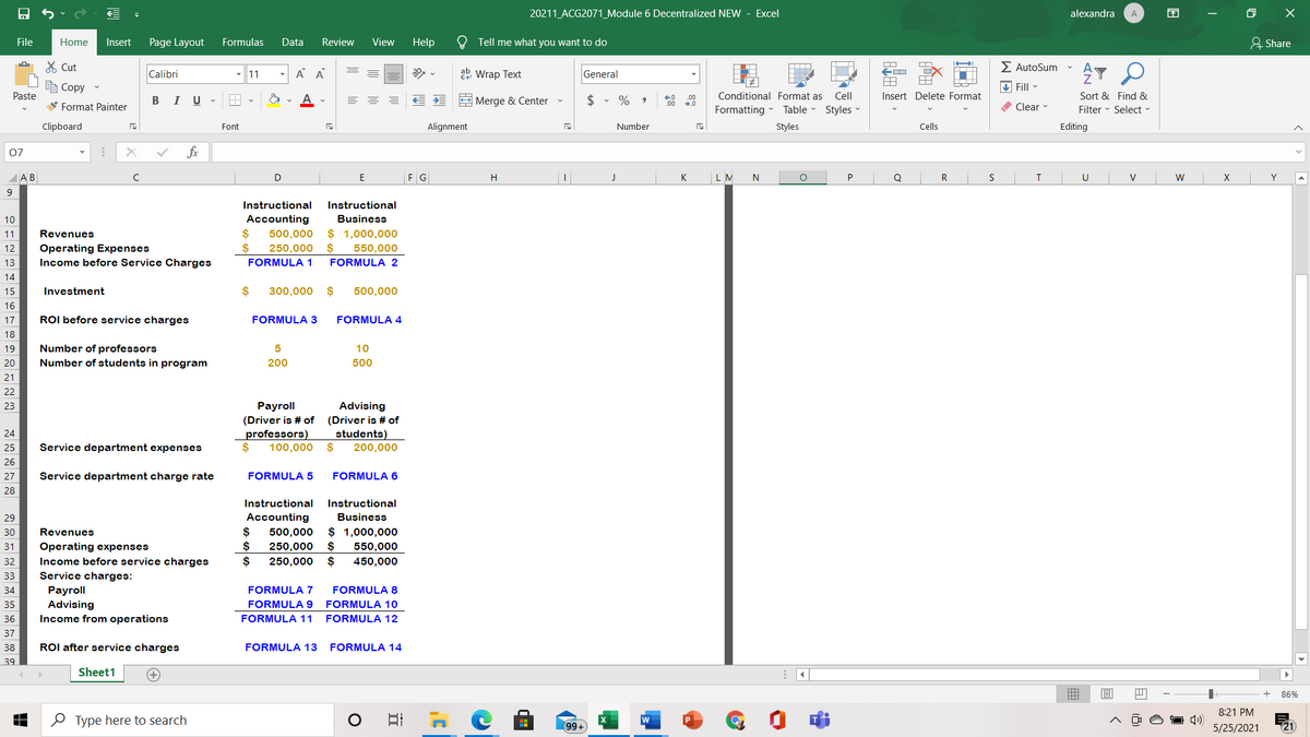 20211_ACG2071_Module 6 Decentralized NEW - Excel
alexandra
A
困
File
Home
Insert
Page Layout
Formulas
Data
Review
View
Help
Tell me what you want to do
& Share
X Cut
E AutoSum
A A
22 Wrap Text
会了
Calibri
11
General
e Copy
V Fill
Paste
В I
$ • %
Conditional Format as
Cell
Insert Delete Format
Sort & Find &
.00
2 Merge & Center -
00
V Format Painter
Formatting
Table
Styles
O Clear
Filter - Select
Clipboard
Font
Alignment
Number
Styles
Cells
Editing
07
fx
AB
D
F G
H
K
N
Q
R
V
W
Y
Instructional
Instructional
Accounting
$
500,000
10
Business
$ 1,000,000
$
11
Revenues
Operating Expenses
Income before Service Charges
12
250,000
550,000
13
FORMULA 1
FORMULA 2
14
15
Investment
$
300,000
$
500,000
16
17
ROI before service charges
FORMULA 3
FORMULA 4
18
Number of professors
Number of students in program
19
10
20
200
500
21
22
Рayroll
(Driver is # of
professors)
100,000
Advising
(Driver is # of
students)
200,000
23
24
25
Service department expenses
26
27
Service department charge rate
FORMULA 5
FORMULA 6
28
Instructional
Instructional
29
Accounting
Business
$
$ 1,000,000
2$
30
Revenues
500,000
31
Operating expenses
$
250,000
550,000
$
Income before service charges
Service charges:
32
$
250,000
450,000
33
Рayroll
Advising
Income from operations
34
FORMULA 7
FORMULA 8
35
FORMULA 9
FORMULA 10
36
FORMULA 11
FORMULA 12
37
38
ROI after service charges
FORMULA 13
FORMULA 14
39
Sheet1
+
曲
86%
8:21 PM
O Type here to search
日
99+
5/25/2021
(Q E
