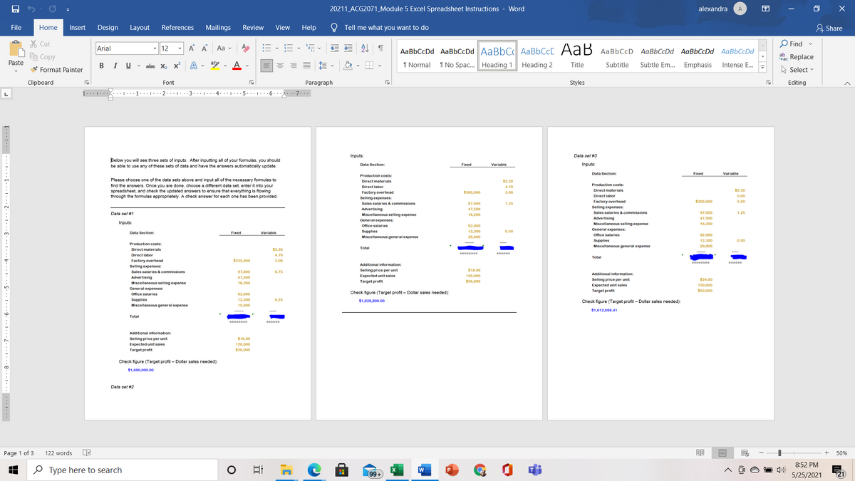 20211 ACG2071_Module 5 Excel Spreadsheet Instructions - Word
alexandra
困
A
File
Home
Insert
Design
Layout
References
Mailings
Review
View
Help
Tell me what you want to do
유 Share
% Cut
Arial
A A
:E - E -
O Find -
- 12
Aa v
AaBbCcDd AaBbCcDd AaBbC AABBCCD AaB AaBbCcD AaBbCcDd AaBbCcDd AaBbCcDd
E Copy
dac Replace
Paste
В I
U v abe x, X
aby v
1 Normal
1 No Spac. Heading 1
Heading 2
Title
Subtitle
Subtle Em.. Emphasis
Intense E.
V Format Painter
A Select -
Clipboard
Font
Paragraph
Styles
Editing
Inputs:
Data set #3
Below you will see three sets of inputs. After inputting all of your formulas, you should
Data Section:
Variable
Inputs:
Fixed
be able to use any of these sets of data and have the answers automatically update.
Data Section:
Fixed
Variable
Production costs:
Please choose one of the data sets above and input all of the necessary formulas to
find the answers. Once you are done, choose a different dats set, enter it into your
spreadsheet, and check the updated answers to ensure that everything is flowing
through the formulas appropriately. A check answer for each one has been provided.
Direct materials
$2.30
Production costs:
Direct labor
4.70
Direct materials
$2.30
$300,000
Factory overhead
Selling expenses:
Direct labor
Factory overhead
$300,000
5.50
Sales salaries & commissions
97,000
Advertising
Miscellaneous selling expense
Selling expenses:
Sales salaries & commissions
Data set #1
16,200
97,000
Advertising
Miscellaneous selling expense
47,500
General expenses:
Inputs:
16,200
Office salaries
92,000
General expenses:
Data Section:
Fixed
Variable
Supplies
12,300
0.50
Miscellaneous general expense
Ofice salaries
92,000
12,300
Supplies
Miscellaneous general expense
Production costs:
20,000
Total
Direct materials
$2.30
Direct labor
4.70
Total
Factory overhead
$225,000
3.00
E===
Additional information:
Selling expenses:
$18.00
Selling price per unit
Expected unit sales
Sales salaries & commissions
97,000
Additional information:
150,000
Advertising
47,500
Selling price per unit
$24.00
Miscellaneous selling expense
Target profit
$50,000
16,200
Expected unit sales
150,000
General expenses:
Office salaries
Check figure (Target profit – Dollar sales needed):
Target profit
$50,000
92,000
Supplies
12.300
0.25
$1,828,800.00
Check figure (Target profit – Dollar sales needed):
Miscellaneous general expense
$1,612,698.41
Total
=====
Additional information:
Selling price per unit
$16.00
Expected unit sales
120,000
Target profit
$20,000
Check figure (Target profit - Dollar sales needed):
$1,680,000.00
Data set #2
Page 1 of 3
122 words
50%
8:52 PM
O Type here to search
(99+
5/25/2021
