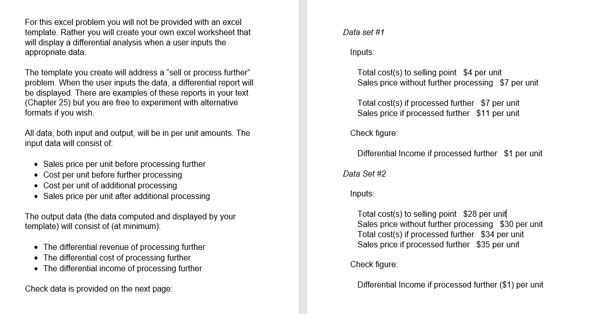 For this excel problem you will not be provided with an excel
template. Rather you will create your own excel worksheet that
will display a differential analysis when a user inputs the
appropriate data.
Data set #1
Inputs:
The template you create will address a "sell or process further"
problem. When the user inputs the data, a differential report will
be displayed. There are examples of these reports in your text
(Chapter 25) but you are free to experiment with alternative
formats if you wish.
Total cost(s) to selling point $4 per unit
Sales price without further processing $7 per unit
Total cost(s) if processed further $7 per unit
Sales price if processed further $11 per unit
Check figure:
All data, both input and output, will be in per unit amounts. The
input data will consist of:
Differential Income if processed further $1 per unit
• Sales price per unit before processing further
• Cost per unit before further processing
• Cost per unit of additional processing
• Sales price per unit after additional processing
Data Set #2
Inputs:
Total cost(s) to selling point $28 per unit
Sales price without further processing $30 per unit
Total cost(s) if processed further $34 per unit
Sales price if processed further $35 per unit
The output data (the data computed and displayed by your
template) will consist of (at minimum):
• The differential revenue of processing further
• The differential cost of processing further
• The differential income of processing further
Check figure:
Check data is provided on the next page:
Differential Income if processed further ($1) per unit
