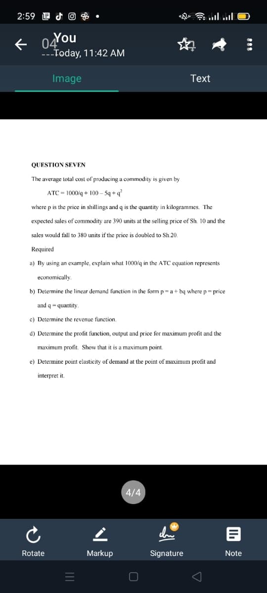 2:59 E d © & •
---Today, 11:42 AM
Image
Text
QUESTION SEVEN
The average total cost of producing a commodity is given by
ATC = 1000/q + 100 – 5q + q
where p is the price in shillings and q is the quantity in kilogrammes. The
expected sales of commodity are 390 units at the selling price of Sh. 10 and the
sales would fall to 380 units if the price is doubled to Sh.20
Required
a) By using an example, explain what 1000/q in the ATC equation represents
economically
b) Determine the linear demand function in the form p= a + bq where p= price
and q = quantity
c) Determine the revenue function.
d) Determine the profit function, output and price for maximum profit and the
maximum profit. Show that it is a maximum point.
e) Determine point elasticity of demand at the point of maximum profit and
interpret it
4/4
Rotate
Markup
Signature
Note
