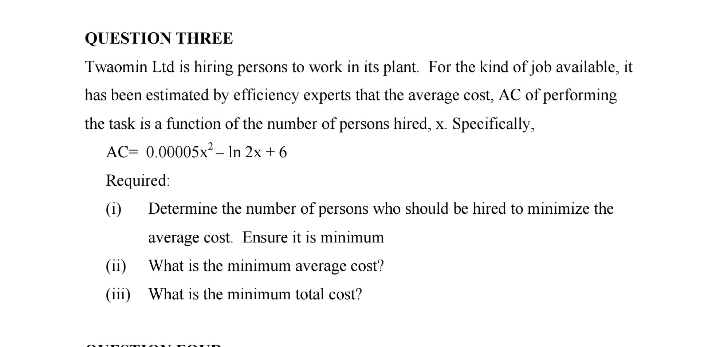 QUESTION THREE
Twaomin Ltd is hiring persons to work in its plant. For the kind of job available, it
has been estimated by efficiency experts that the average cost, AC of performing
the task is a function of the number of persons hired, x. Specifically,
AC= 0.00005x2 – In 2x + 6
Required:
(i)
Determine the number of persons who should be hired to minimize the
average cost. Ensure it is minimum
(ii)
What is the minimum average cost?
(iii) What is the minimum total cost?
