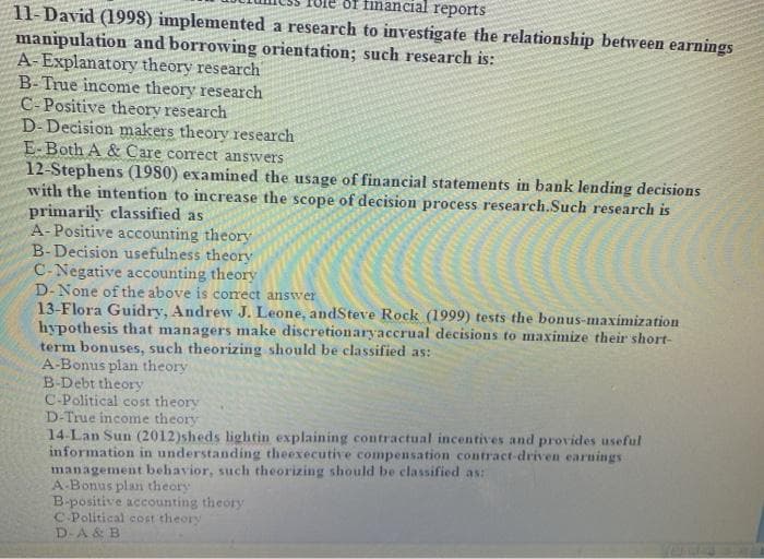 of financial reports
11-David (1998) implemented a research to investigate the relationship between earnings
manipulation and borrowing orientation; such research is:
A-Explanatory theory research
B-True income theory research
C-Positive theory research
D-Decision makers theory research
E-Both A & Care correct answers
12-Stephens (1980) examined the usage of financial statements in bank lending decisions
with the intention to increase the scope of decision process research.Such research is
primarily classified as
A-Positive accounting theory
B-Decision usefulness theory
C-Negative accounting theory
D-None of the above is conrect answer
13-Flora Guidry, Andrew J. Leone, andSteve Rock (1999) tests the bonus-maximization
hypothesis that managers make discretionaryaccrual decisions to maximize their short-
term bonuses, such theorizing should be classified as:
A-Bonus plan theory
B-Debt theory
C-Political cost theory
D-True income theory
14-Lan Sun (2012)sheds lightin explaining contractual incentives and provides useful
information in understanding theexecutive compensation contract-driven earnings
management behavior, such theorizing should be classified as:
A-Bonus plan theory
B-positive accounting theory
C-Political cost theory
D-A & B
